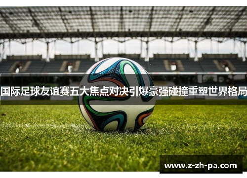 国际足球友谊赛五大焦点对决引爆豪强碰撞重塑世界格局