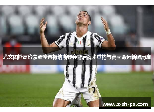 尤文图斯高价豪赌库普梅纳斯转会背后战术重构与赛季命运新赌局启 尤文图斯高价豪赌库普梅纳斯转会背后战术重构与赛季命运新赌局启