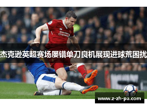 杰克逊英超赛场屡错单刀良机展现进球荒困扰 杰克逊英超赛场屡错单刀良机展现进球荒困扰