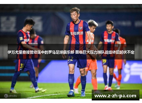 伊万尤里奇接管动荡中的罗马足球俱乐部 面临巨大压力球队战绩依旧起伏不定