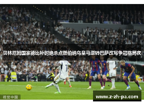 贝林厄姆国家德比补时绝杀点燃伯纳乌皇马逆转巴萨改写争冠格局夜