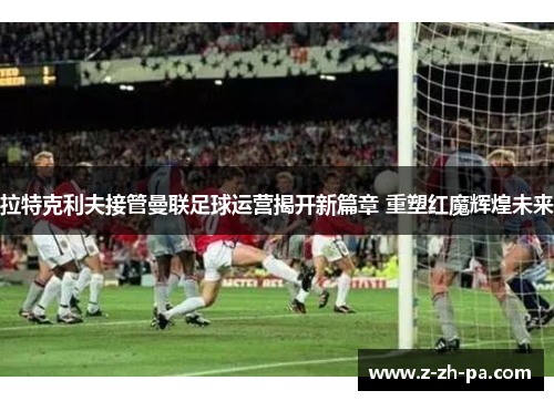 拉特克利夫接管曼联足球运营揭开新篇章 重塑红魔辉煌未来 拉特克利夫接管曼联足球运营揭开新篇章 重塑红魔辉煌未来