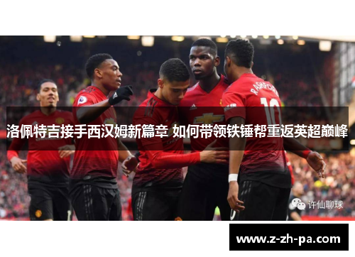 洛佩特吉接手西汉姆新篇章 如何带领铁锤帮重返英超巅峰