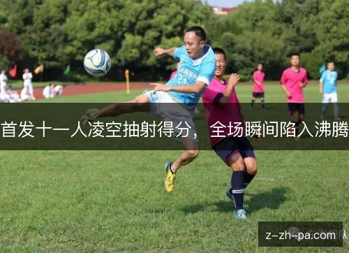 首发十一人凌空抽射得分,全场瞬间陷入沸腾 首发十一人凌空抽射得分,全场瞬间陷入沸腾