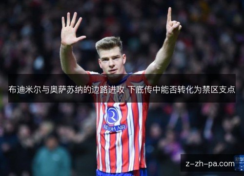 布迪米尔与奥萨苏纳的边路进攻 下底传中能否转化为禁区支点